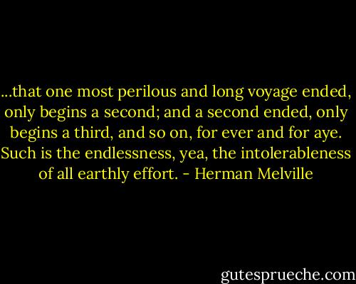 ...that one most perilous and long voyage ended, only begins a second; and a second ended, only begins a third, and so on, for ever and for aye. Such is the endlessness, yea, the intolerableness of all earthly effort. - Herman Melville