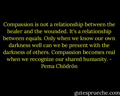Compassion is not a relationship between the healer and the wounded. It's a relationship between equals. Only when we know our own darkness well can we be present with the darkness of others. Compassion becomes real when we recognize our shared humanity. - Pema Chödrön