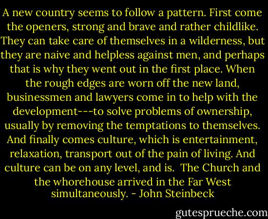 A new country seems to follow a pattern. First come the openers, strong and brave and rather childlike. They can take care of themselves in a wilderness, but they are naive and helpless against men, and perhaps that is why they went out in the first place. When the rough edges are worn off the new land, businessmen and lawyers come in to help with the development---to solve problems of ownership, usually by removing the temptations to themselves. And finally comes culture, which is entertainment, relaxation, transport out of the pain of living. And culture can be on any level, and is.<br /><br />The Church and the whorehouse arrived in the Far West simultaneously. - John Steinbeck