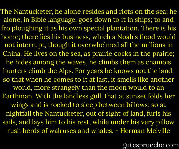 The Nantucketer, he alone resides and riots on the sea; he alone, in Bible language, goes down to it in ships; to and fro ploughing it as his own special plantation. There is his home; there lies his business, which a Noah's flood would not interrupt, though it overwhelmed all the millions in China. He lives on the sea, as prairie cocks in the prairie; he hides among the waves, he climbs them as chamois hunters climb the Alps. For years he knows not the land; so that when he comes to it at last, it smells like another world, more strangely than the moon would to an Earthman. With the landless gull, that at sunset folds her wings and is rocked to sleep between billows; so at nightfall the Nantucketer, out of sight of land, furls his sails, and lays him to his rest, while under his very pillow rush herds of walruses and whales. - Herman Melville