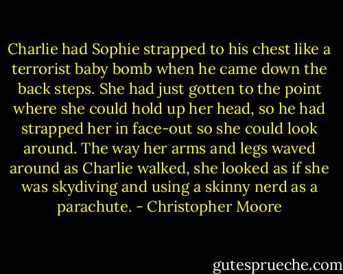 Charlie had Sophie strapped to his chest like a terrorist baby bomb when he came down the back steps. She had just gotten to the point where she could hold up her head, so he had strapped her in face-out so she could look around. The way her arms and legs waved around as Charlie walked, she looked as if she was skydiving and using a skinny nerd as a parachute. - Christopher Moore