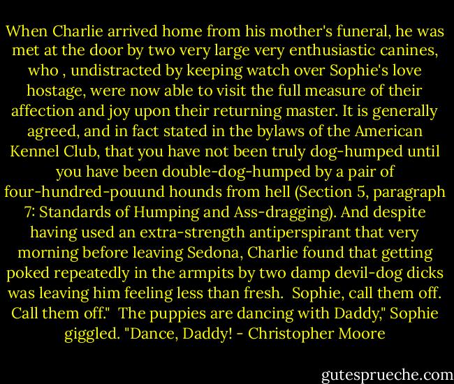 When Charlie arrived home from his mother's funeral, he was met at the door by two very large very enthusiastic canines, who , undistracted by keeping watch over Sophie's love hostage, were now able to visit the full measure of their affection and joy upon their returning master. It is generally agreed, and in fact stated in the bylaws of the American Kennel Club, that you have not been truly dog-humped until you have been double-dog-humped by a pair of four-hundred-pouund hounds from hell (Section 5, paragraph 7: Standards of Humping and Ass-dragging). And despite having used an extra-strength antiperspirant that very morning before leaving Sedona, Charlie found that getting poked repeatedly in the armpits by two damp devil-dog dicks was leaving him feeling less than fresh.<br /><br />Sophie, call them off. Call them off."<br /><br />The puppies are dancing with Daddy," Sophie giggled. "Dance, Daddy! - Christopher Moore