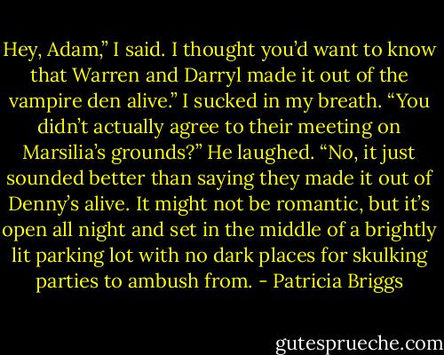 Hey, Adam,” I said.<br />I thought you’d want to know that Warren and Darryl made it out of the vampire den alive.”<br />I sucked in my breath. “You didn’t actually agree to their meeting on Marsilia’s grounds?”<br />He laughed. “No, it just sounded better than saying they made it out of Denny’s alive. It might not be romantic, but it’s open all night and set in the middle of a brightly lit parking lot with no dark places for skulking parties to ambush from. - Patricia Briggs