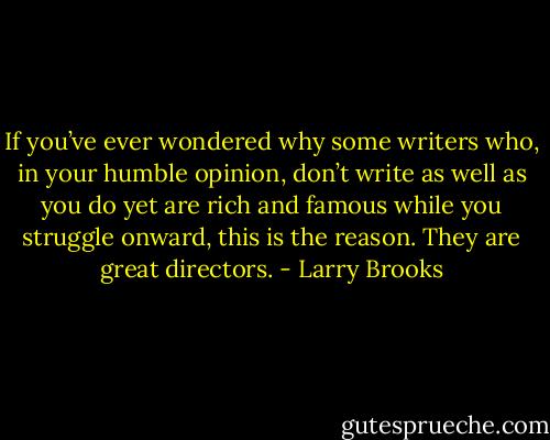 If you’ve ever wondered why some writers who, in your humble opinion, don’t write as well as you do yet are rich and famous while you struggle onward, this is the reason. They are great directors. - Larry Brooks