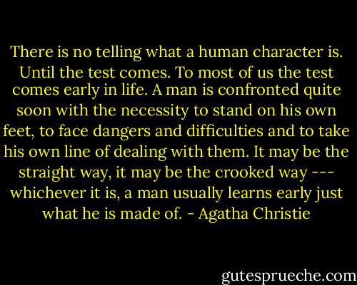 There is no telling what a human character is. Until the test comes. To most of us the test comes early in life. A man is confronted quite soon with the necessity to stand on his own feet, to face dangers and difficulties and to take his own line of dealing with them. It may be the straight way, it may be the crooked way --- whichever it is, a man usually learns early just what he is made of. - Agatha Christie