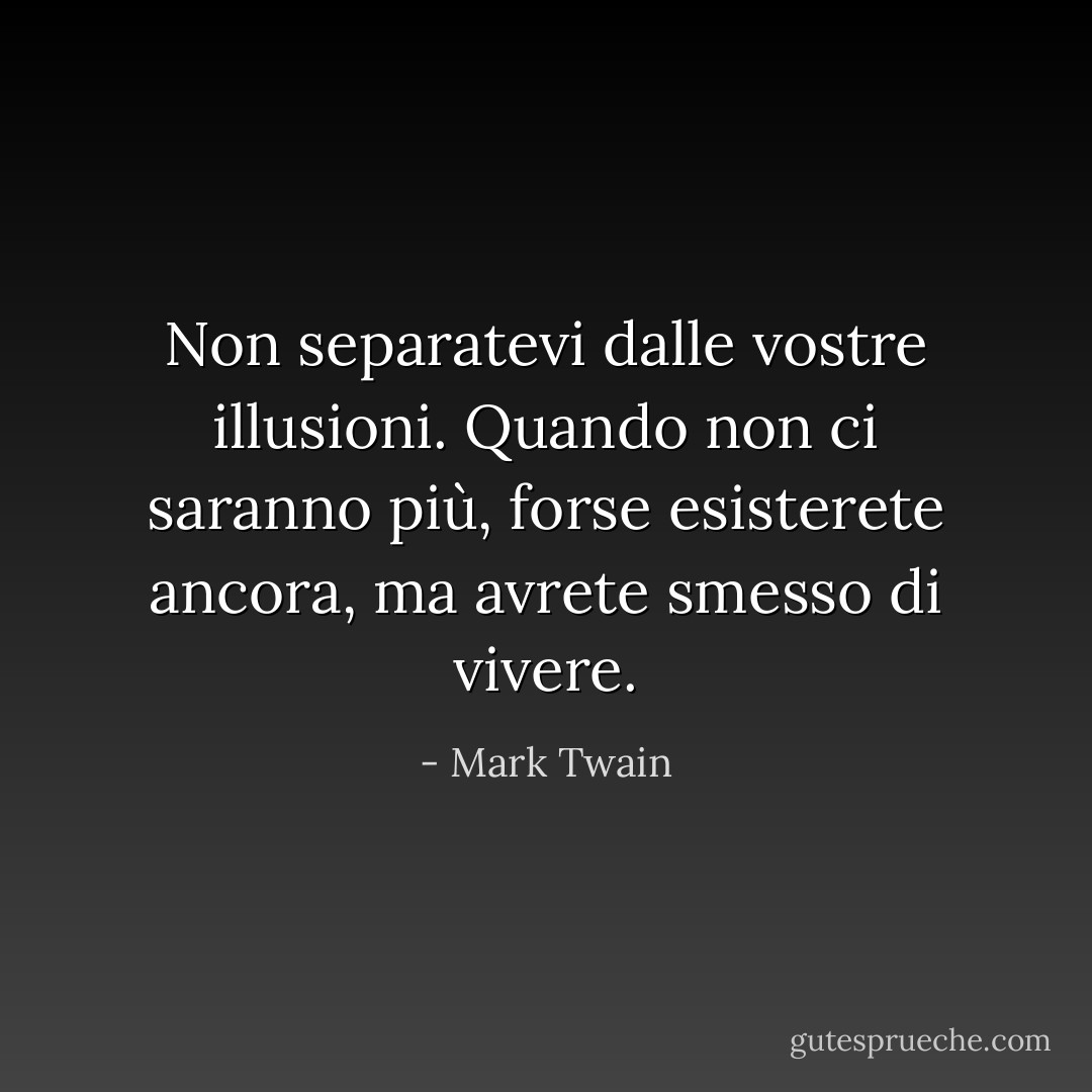 Non separatevi dalle vostre illusioni. Quando non ci saranno più, forse esisterete ancora, ma avrete smesso di vivere. - Mark Twain