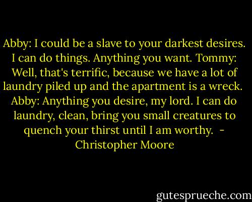 Abby: I could be a slave to your darkest desires. I can do things. Anything you want.<br />Tommy: Well, that's terrific, because we have a lot of laundry piled up and the apartment is a wreck. <br />Abby: Anything you desire, my lord. I can do laundry, clean, bring you small creatures to quench your thirst until I am worthy.  - Christopher Moore