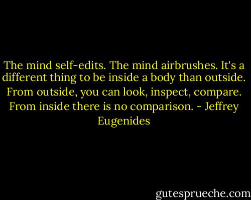 The mind self-edits. The mind airbrushes. It's a different thing to be inside a body than outside. From outside, you can look, inspect, compare. From inside there is no comparison. - Jeffrey Eugenides