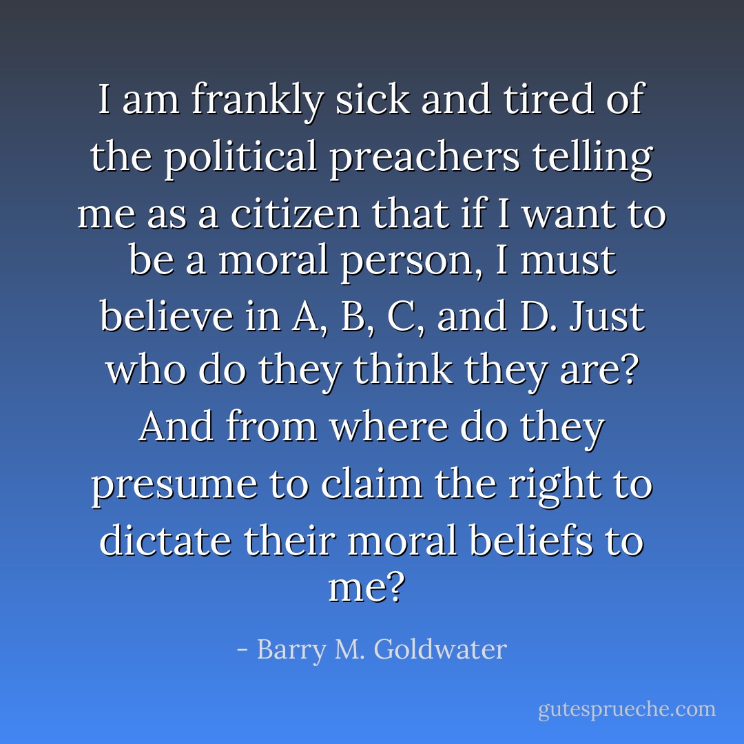 I am frankly sick and tired of the political preachers telling me as a citizen that if I want to be a moral person, I must believe in A, B, C, and D. Just who do they think they are? And from where do they presume to claim the right to dictate their moral beliefs to me?  - Barry M. Goldwater
