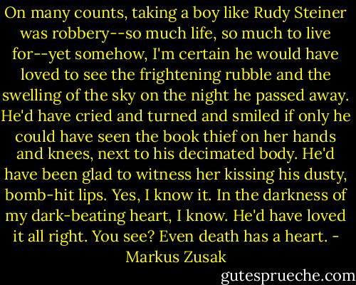 On many counts, taking a boy like Rudy Steiner was robbery--so much life, so much to live for--yet somehow, I'm certain he would have loved to see the frightening rubble and the swelling of the sky on the night he passed away. He'd have cried and turned and smiled if only he could have seen the book thief on her hands and knees, next to his decimated body. He'd have been glad to witness her kissing his dusty, bomb-hit lips.<br />Yes, I know it.<br />In the darkness of my dark-beating heart, I know. He'd have loved it all right.<br />You see?<br />Even death has a heart. - Markus Zusak