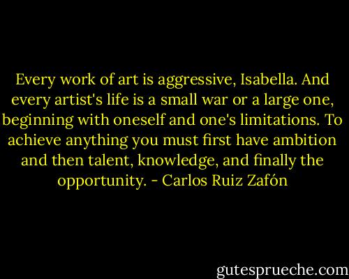 Every work of art is aggressive, Isabella. And every artist's life is a small war or a large one, beginning with oneself and one's limitations. To achieve anything you must first have ambition and then talent, knowledge, and finally the opportunity. - Carlos Ruiz Zafón