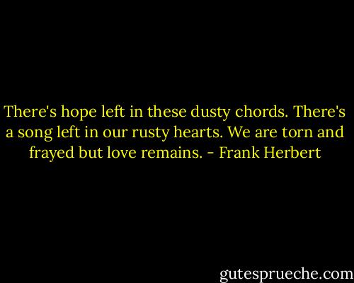 There's hope left in these dusty chords. There's a song left in our rusty hearts. We are torn and frayed but love remains. - Frank Herbert