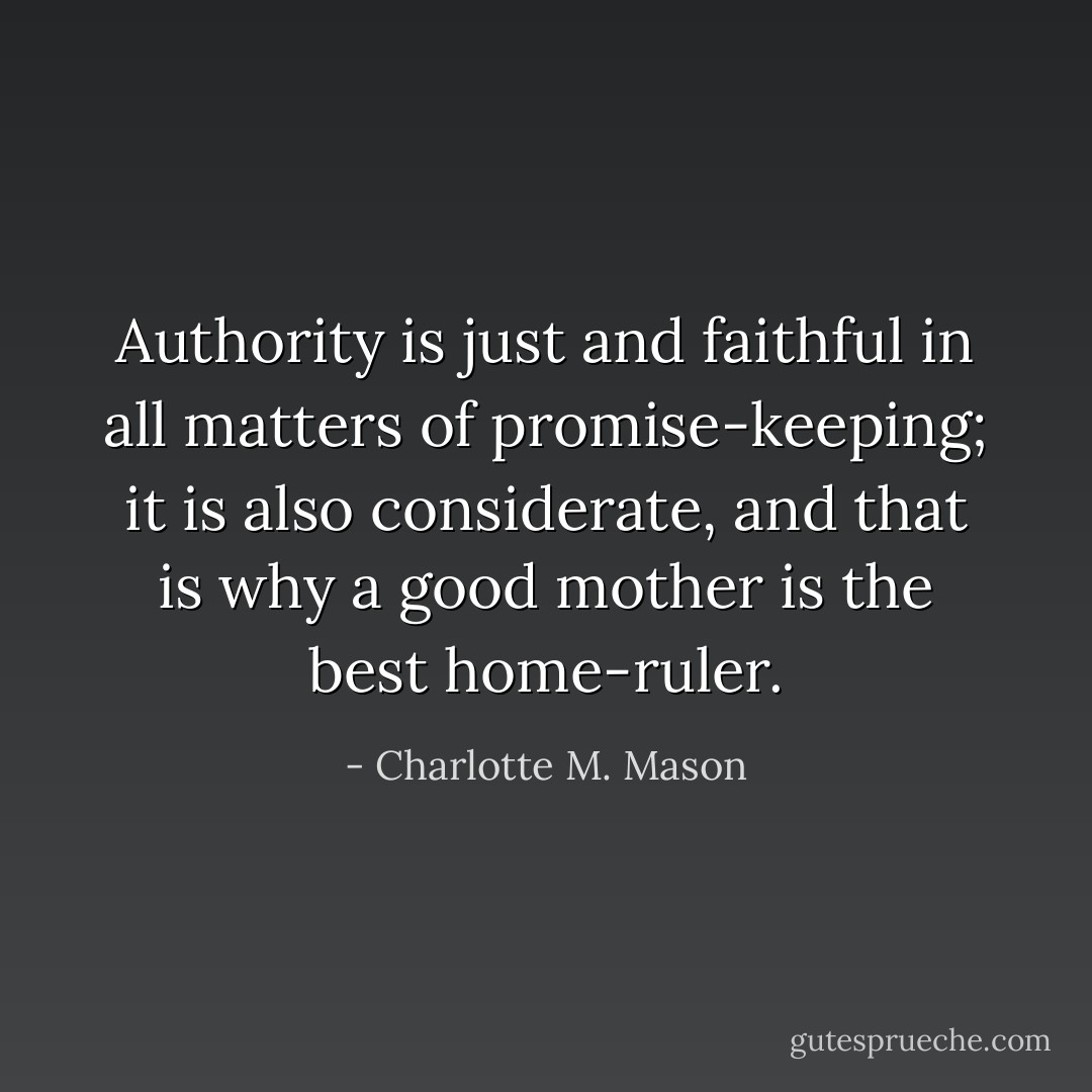 Authority is just and faithful in all matters of promise-keeping; it is also considerate, and that is why a good mother is the best home-ruler. - Charlotte M. Mason
