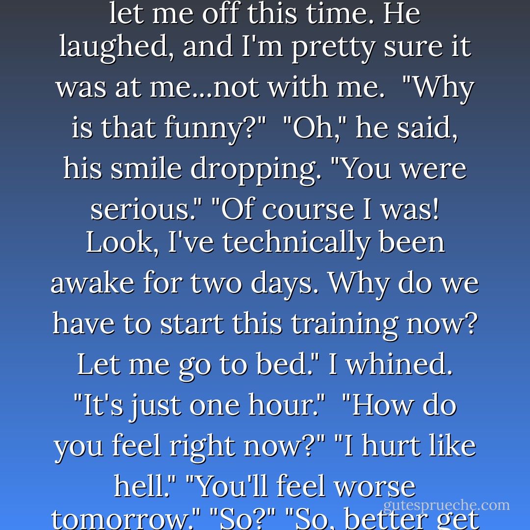 My muscles informed me they did not want to go through any more exercise today. So I suggest that maybe he should let me off this time. He laughed, and I'm pretty sure it was at me...not with me.<br /> "Why is that funny?"<br /> "Oh," he said, his smile dropping. "You were serious."<br />"Of course I was! Look, I've technically been awake for two days. Why do we have to start this training now? Let me go to bed." I whined. "It's just one hour."<br /><br />"How do you feel right now?"<br />"I hurt like hell."<br />"You'll feel worse tomorrow."<br />"So?"<br />"So, better get a jump on it while you still feel...not as bad."<br />"What kind of logic is that?" I retorted. - Richelle Mead
