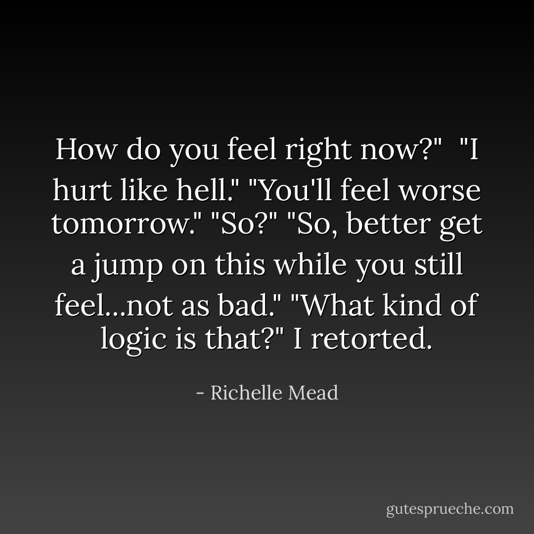 How do you feel right now?" <br />"I hurt like hell."<br />"You'll feel worse tomorrow."<br />"So?"<br />"So, better get a jump on this while you still feel...not as bad."<br />"What kind of logic is that?" I retorted. - Richelle Mead