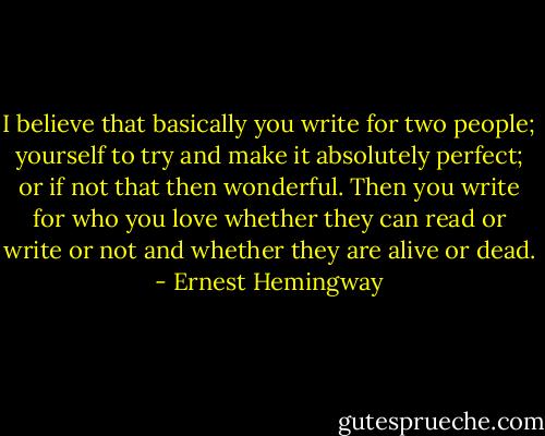 I believe that basically you write for two people; yourself to try and make it absolutely perfect; or if not that then wonderful. Then you write for who you love whether they can read or write or not and whether they are alive or dead. - Ernest Hemingway