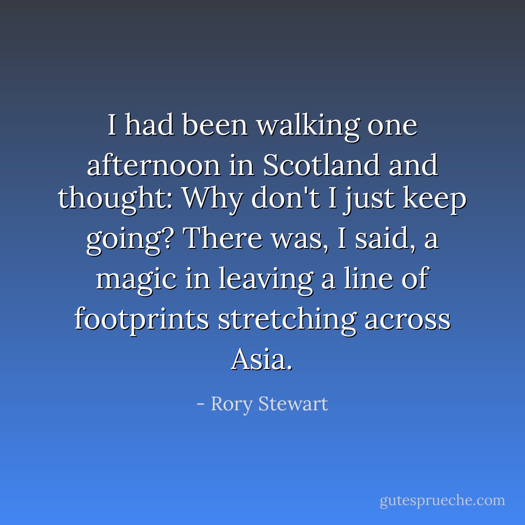 I had been walking one afternoon in Scotland and thought: <i>Why don't I just keep going</i>? There was, I said, a magic in leaving a line of footprints stretching across Asia. - Rory Stewart
