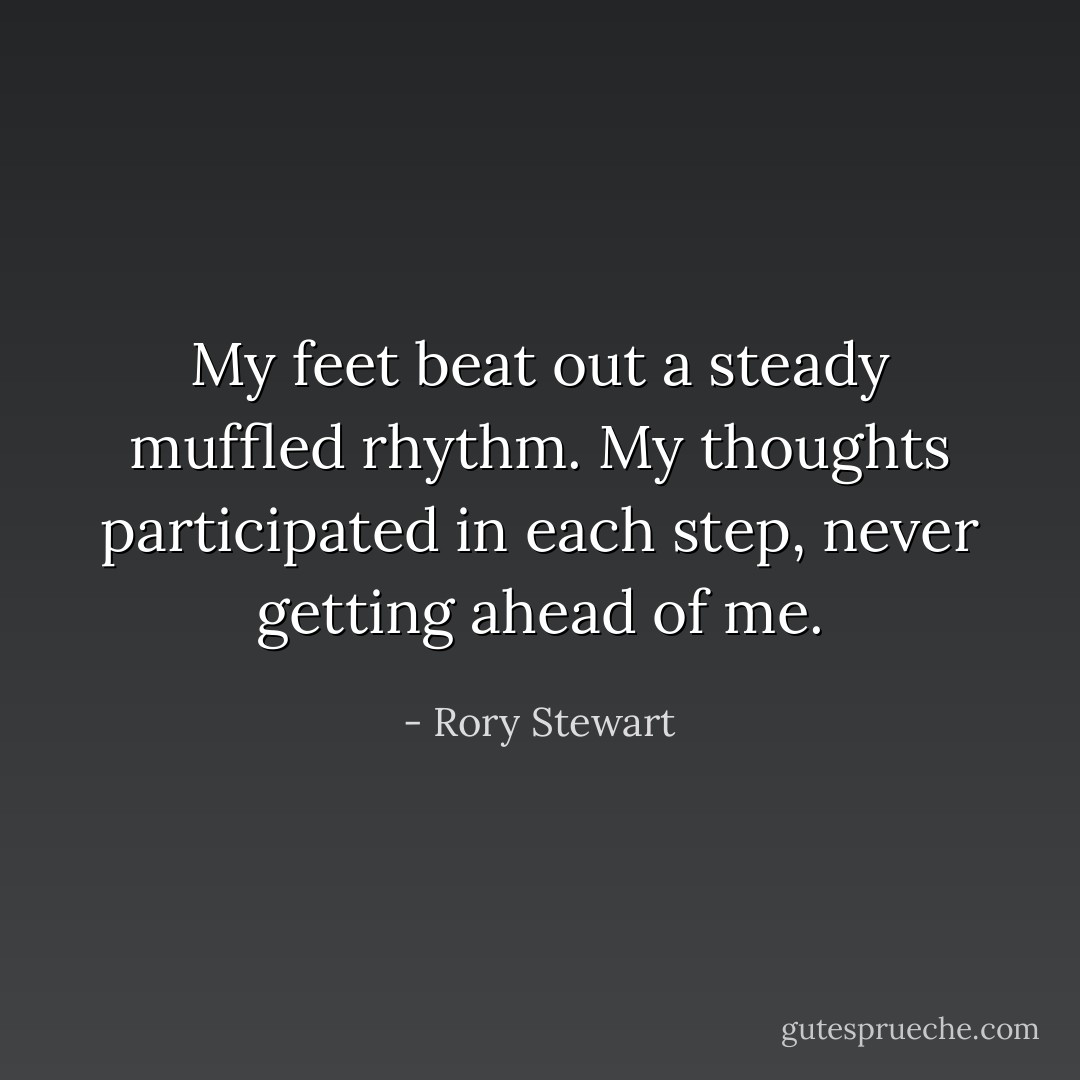 My feet beat out a steady muffled rhythm. My thoughts participated in each step, never getting ahead of me. - Rory Stewart