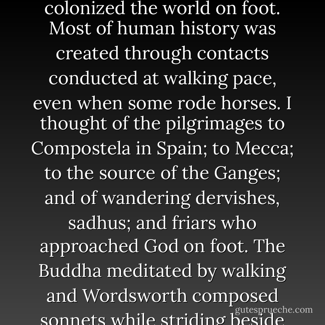 I thought about evolutionary historians who argued that walking was a central part of what it meant to be human. Our two-legged motion was what first differentiated us from the apes. It freed our hands for tools and carried us onthe long marches out of Africa. As a species, we colonized the world on foot. Most of human history was created through contacts conducted at walking pace, even when some rode horses. I thought of the pilgrimages to Compostela in Spain; to Mecca; to the source of the Ganges; and of wandering dervishes, sadhus; and friars who approached God on foot. The Buddha meditated by walking and Wordsworth composed sonnets while striding beside the lakes.<br />Bruce Chatwin concluded from all this that we would think and live better and be closer to our purpose as humans if we moved continually on foot across the surface of the earth. I was not sure I was living or thinking any better. - Rory Stewart