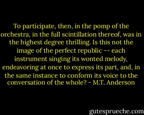 To participate, then, in the pomp of the orchestra, in the full scintillation thereof, was in the highest degree thrilling. Is this not the image of the perfect republic -- each instrument singing its wonted melody, endeavoring at once to express its part, and, in the same instance to conform its voice to the conversation of the whole? - M.T. Anderson