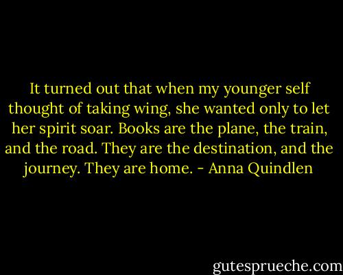 It turned out that when my younger self thought of taking wing, she wanted only to let her spirit soar. Books are the plane, the train, and the road. They are the destination, and the journey. They are home. - Anna Quindlen