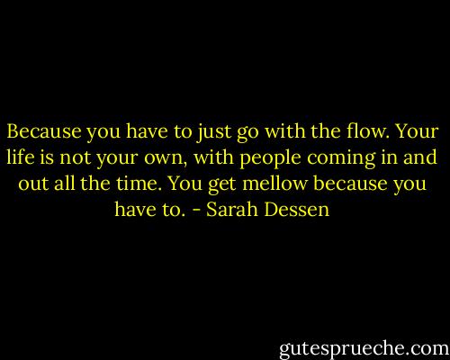 Because you have to just go with the flow. Your life is not your own, with people coming in and out all the time. You get mellow because you have to. - Sarah Dessen