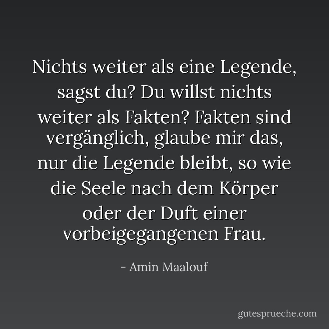 Nichts weiter als eine Legende, sagst du? Du willst nichts weiter als Fakten? Fakten sind vergänglich, glaube mir das, nur die Legende bleibt, so wie die Seele nach dem Körper oder der Duft einer vorbeigegangenen Frau. - Amin Maalouf