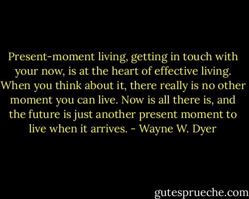 Present-moment living, getting in touch with your now, is at the heart of effective living. When you think about it, there really is no other moment you can live. Now is all there is, and the future is just another present moment to live when it arrives. - Wayne W. Dyer