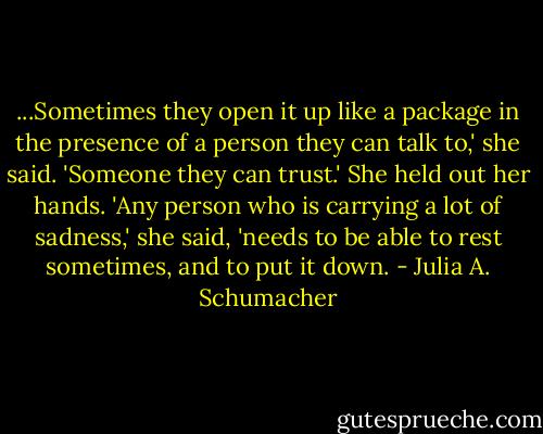 ...Sometimes they open it up like a package in the presence of a person they can talk to,' she said. 'Someone they can trust.' She held out her hands. 'Any person who is carrying a lot of sadness,' she said, 'needs to be able to rest sometimes, and to put it down. - Julia A. Schumacher