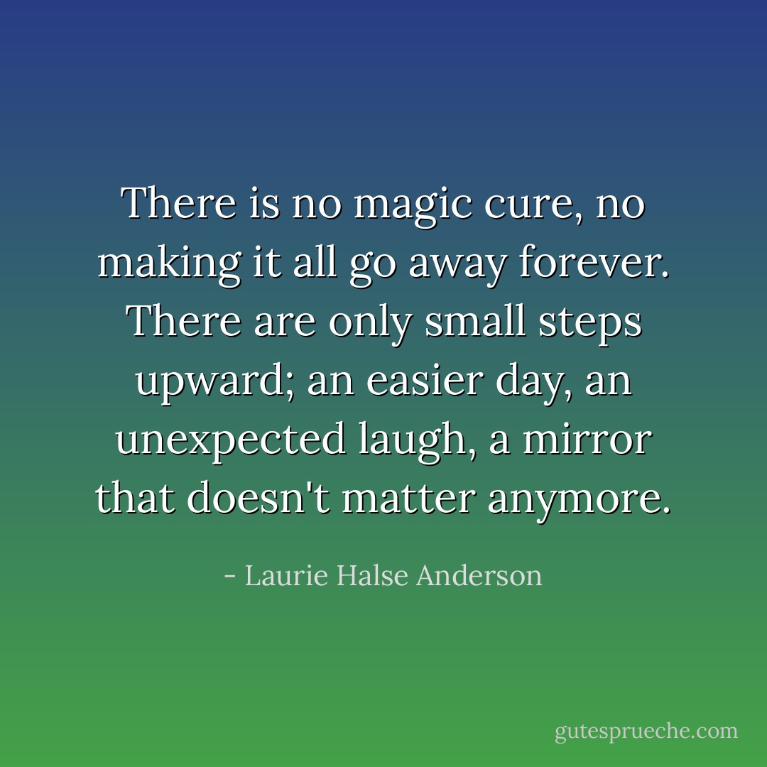There is no magic cure, no making it all go away forever. There are only small steps upward; an easier day, an unexpected laugh, a mirror that doesn't matter anymore. - Laurie Halse Anderson