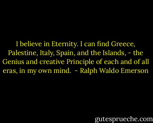I believe in Eternity. I can find Greece, Palestine, Italy, Spain, and the Islands, - the Genius and creative Principle of each and of all eras, in my own mind.  - Ralph Waldo Emerson
