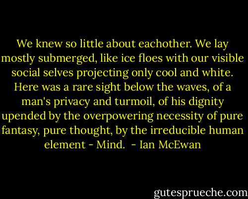 We knew so little about eachother. We lay mostly submerged, like ice floes with our visible social selves projecting only cool and white. Here was a rare sight below the waves, of a man's privacy and turmoil, of his dignity upended by the overpowering necessity of pure fantasy, pure thought, by the irreducible human element - Mind.  - Ian McEwan