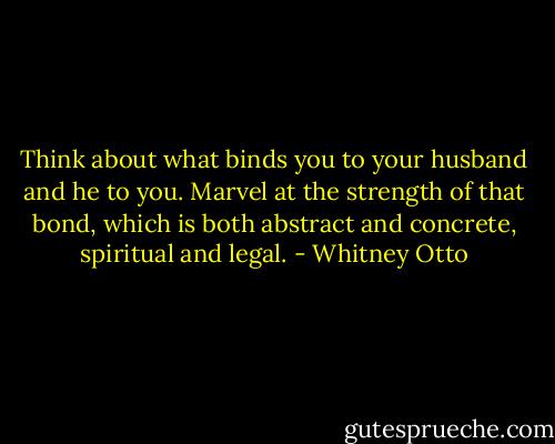 Think about what binds you to your husband and he to you. Marvel at the strength of that bond, which is both abstract and concrete, spiritual and legal. - Whitney Otto