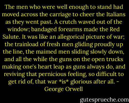 The men who were well enough to stand had moved across the carriage to cheer the Italians as they went past. A crutch waved out of the window; bandaged forearms made the Red Salute. It was like an allegorical picture of war; the trainload of fresh men gliding proudly up the line, the maimed men sliding slowly down, and all the while the guns on the open trucks making one's heart leap as guns always do, and reviving that pernicious feeling, so difficult to get rid of, that war *is* glorious after all. - George Orwell