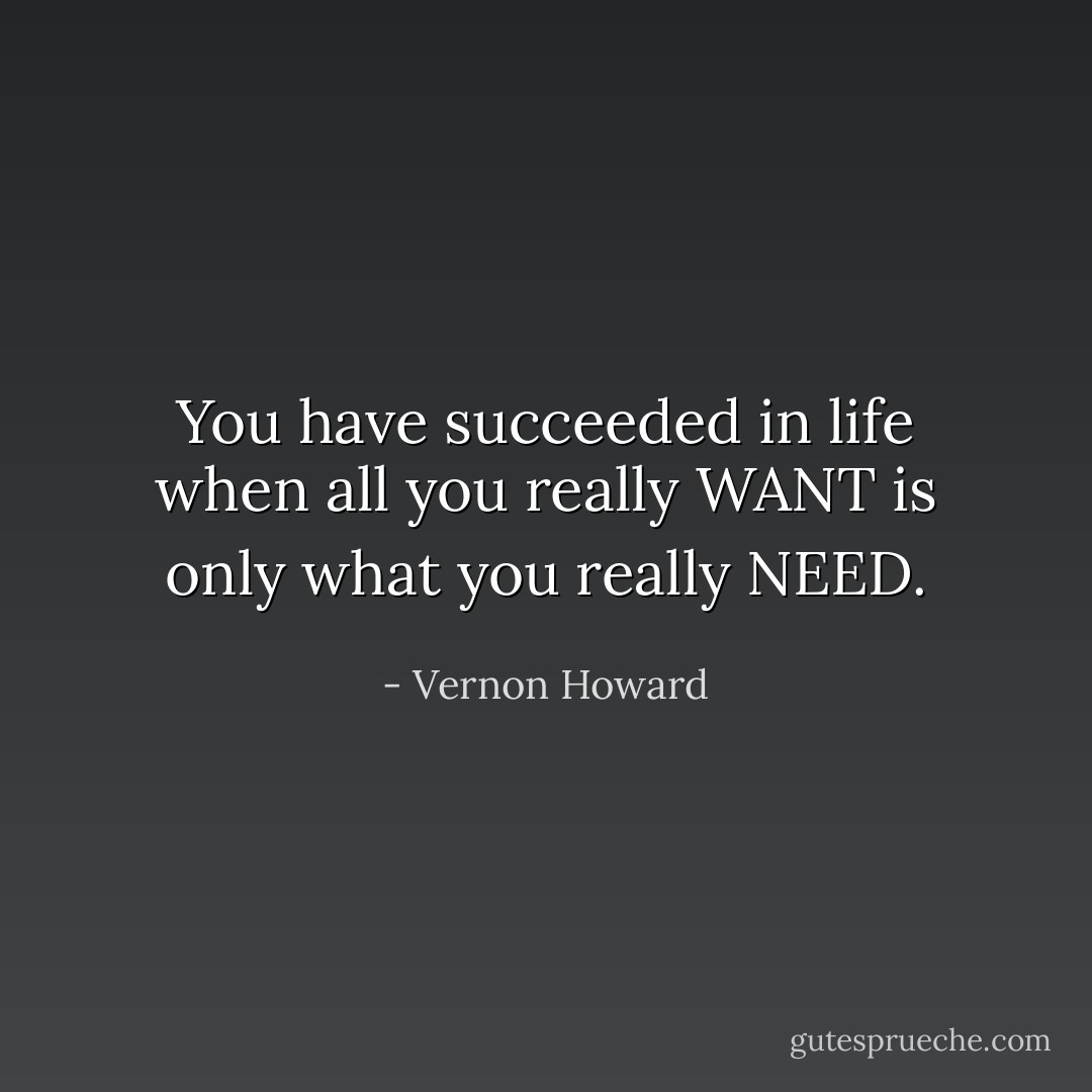 You have succeeded in life when all you really WANT is only what you really NEED. - Vernon Howard