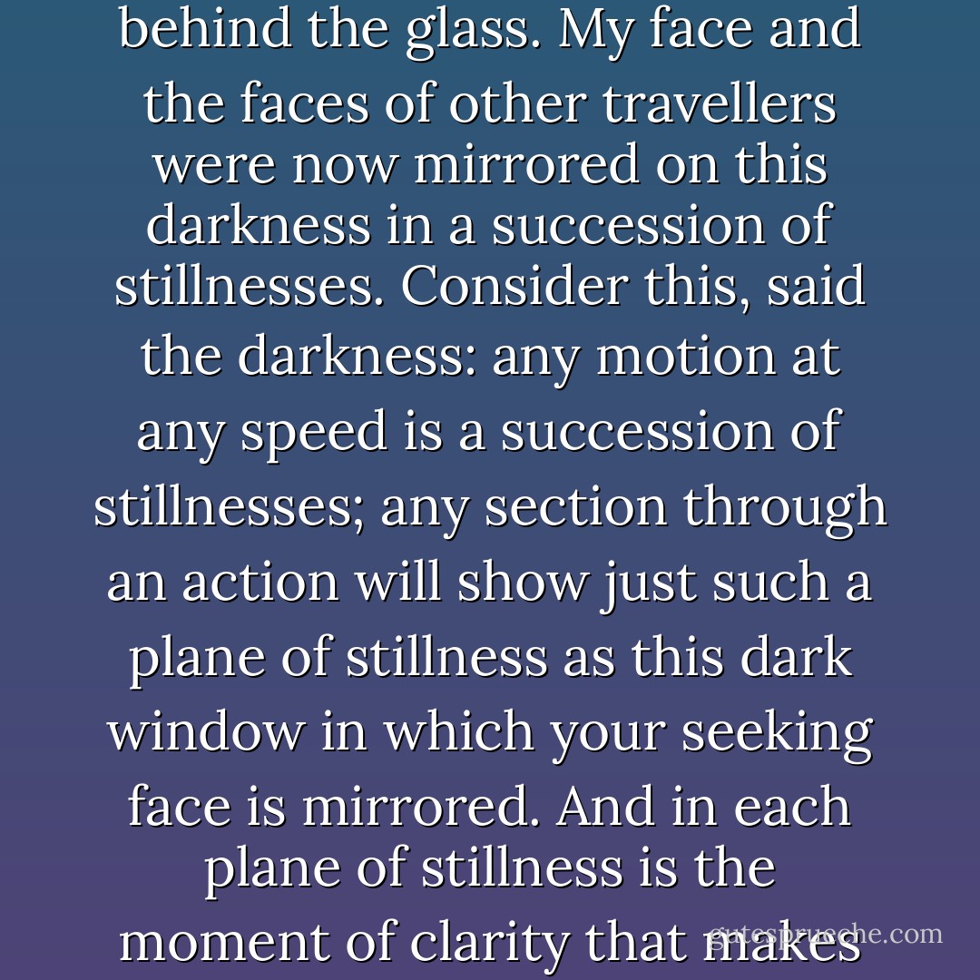 An ordinary mirror is silvered at the back but the window of the night train has darkness behind the glass. My face and the faces of other travellers were now mirrored on this darkness in a succession of stillnesses. Consider this, said the darkness: any motion at any speed is a succession of stillnesses; any section through an action will show just such a plane of stillness as this dark window in which your seeking face is mirrored. And in each plane of stillness is the moment of clarity that makes you responsible for what you do. - Russell Hoban