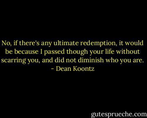 No, if there's any ultimate redemption, it would be because I passed though your life without scarring you, and did not diminish who you are. - Dean Koontz