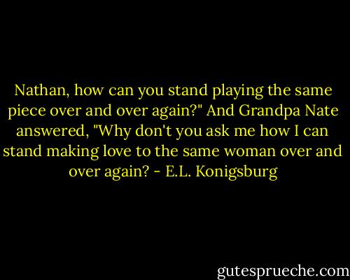 Nathan, how can you stand playing the same piece over and over again?" And Grandpa Nate answered, "Why don't you ask me how I can stand making love to the same woman over and over again? - E.L. Konigsburg