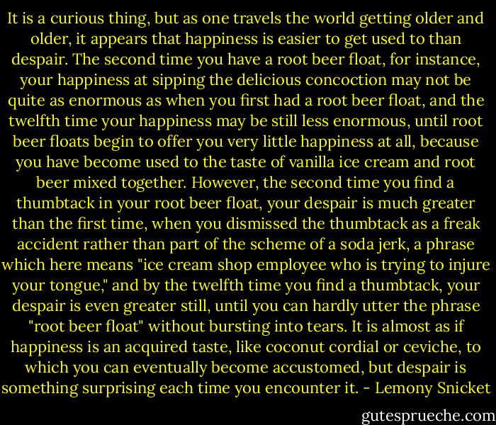 It is a curious thing, but as one travels the world getting older and older, it appears that happiness is easier to get used to than despair. The second time you have a root beer float, for instance, your happiness at sipping the delicious concoction may not be quite as enormous as when you first had a root beer float, and the twelfth time your happiness may be still less enormous, until root beer floats begin to offer you very little happiness at all, because you have become used to the taste of vanilla ice cream and root beer mixed together. However, the second time you find a thumbtack in your root beer float, your despair is much greater than the first time, when you dismissed the thumbtack as a freak accident rather than part of the scheme of a soda jerk, a phrase which here means "ice cream shop employee who is trying to injure your tongue," and by the twelfth time you find a thumbtack, your despair is even greater still, until you can hardly utter the phrase "root beer float" without bursting into tears. It is almost as if happiness is an acquired taste, like coconut cordial or ceviche, to which you can eventually become accustomed, but despair is something surprising each time you encounter it. - Lemony Snicket