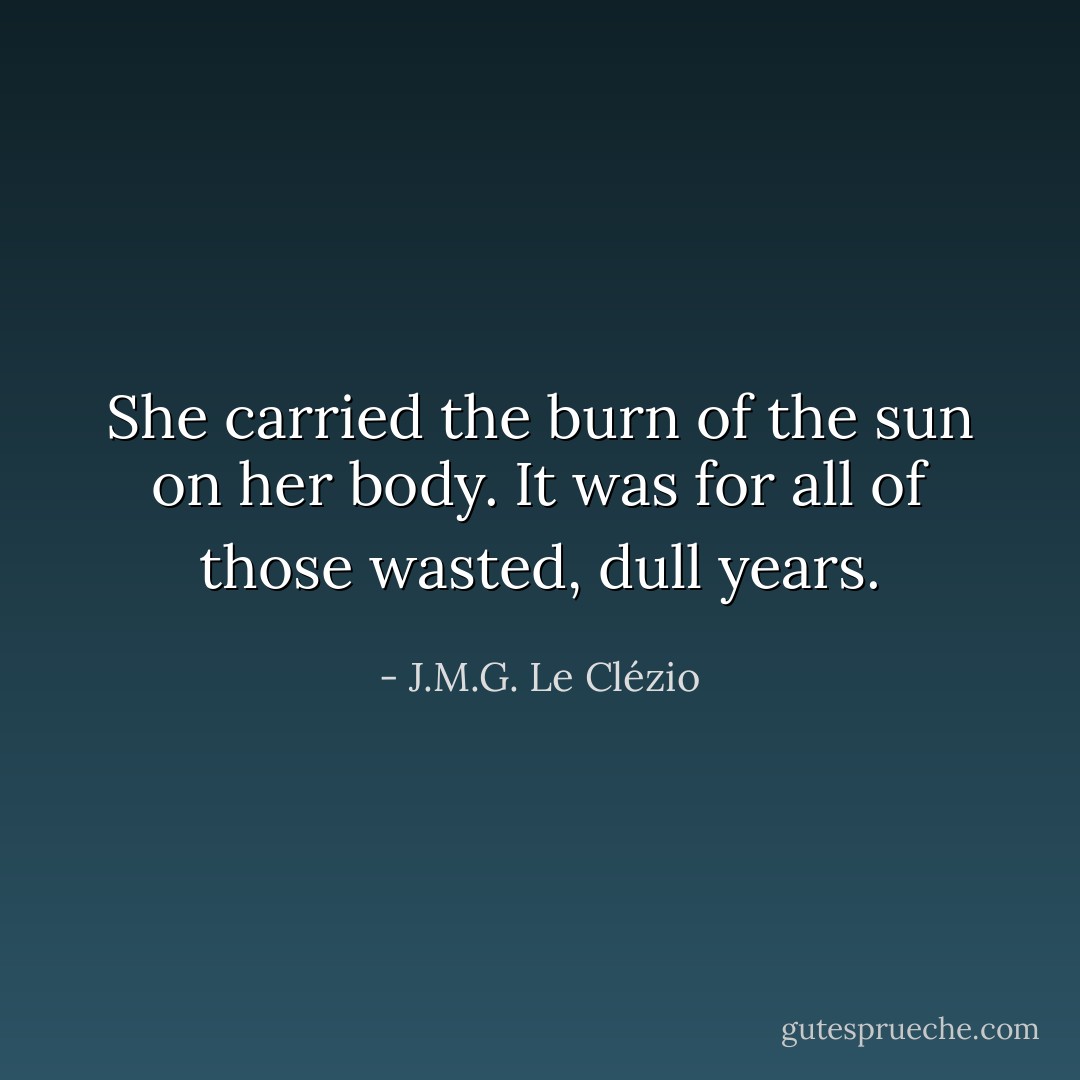 She carried the burn of the sun on her body. It was for all of those wasted, dull years. - J.M.G. Le Clézio