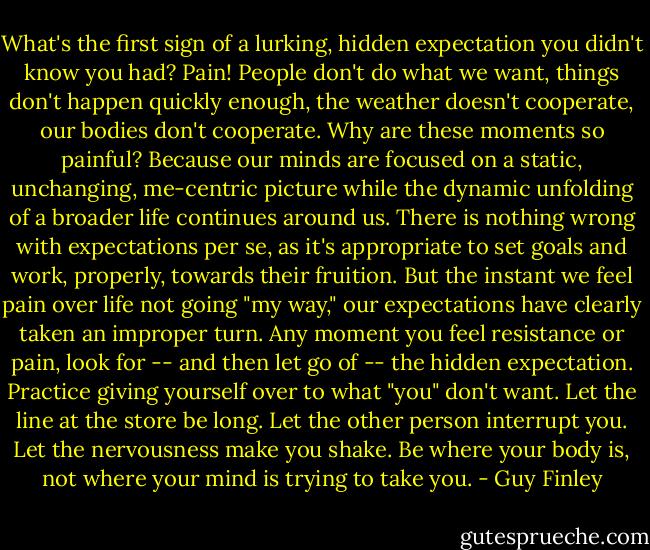 What's the first sign of a lurking, hidden expectation you didn't know you had? Pain! People don't do what we want, things don't happen quickly enough, the weather doesn't cooperate, our bodies don't cooperate. Why are these moments so painful? Because our minds are focused on a static, unchanging, me-centric picture while the dynamic unfolding of a broader life continues around us. There is nothing wrong with expectations per se, as it's appropriate to set goals and work, properly, towards their fruition. But the instant we feel pain over life not going "my way," our expectations have clearly taken an improper turn. Any moment you feel resistance or pain, look for -- and then let go of -- the hidden expectation. Practice giving yourself over to what "you" don't want. Let the line at the store be long. Let the other person interrupt you. Let the nervousness make you shake. Be where your body is, not where your mind is trying to take you. - Guy Finley