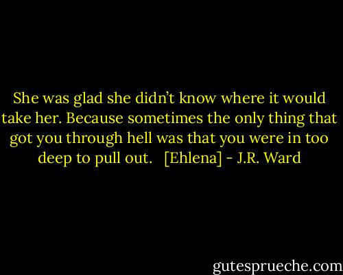 She was glad she didn’t know where it would take her. Because sometimes the only thing that<br />got you through hell was that you were in too deep to pull out. <br /><br />[Ehlena] - J.R. Ward