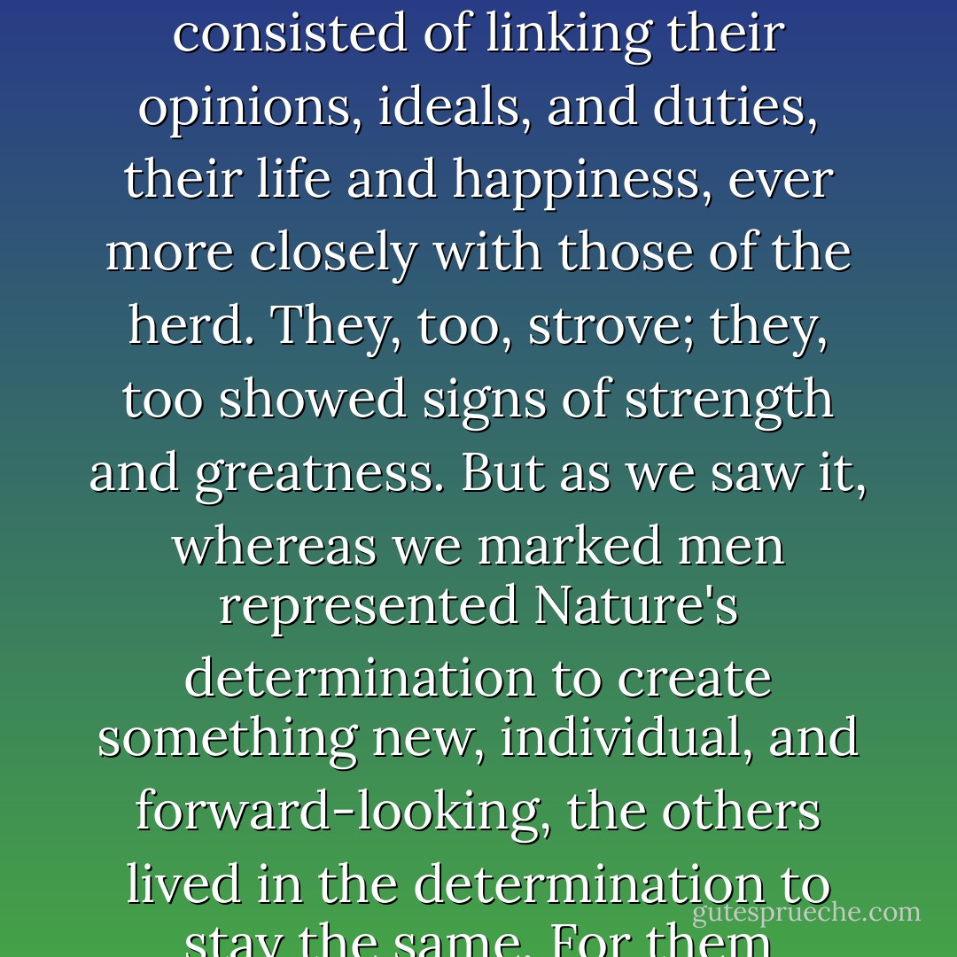 We who bore the mark might well be considered by the rest of the world as strange, even as insane and dangerous. We had awoken, or were awakening, and we were striving for an ever perfect state of wakefulness, whereas the ambition and quest for happiness of the others consisted of linking their opinions, ideals, and duties, their life and happiness, ever more closely with those of the herd. They, too, strove; they, too showed signs of strength and greatness. But as we saw it, whereas we marked men represented Nature's determination to create something new, individual, and forward-looking, the others lived in the determination to stay the same. For them mankind--which they loved as much as we did--was a fully formed entity that had to be preserved and protected. For us mankind was a distant future toward which we were all journeying, whose aspect no one knew, whose laws weren't written down anywhere. - Hermann Hesse