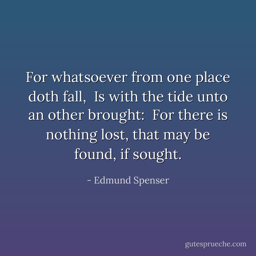 For whatsoever from one place doth fall, <br />Is with the tide unto an other brought: <br />For there is nothing lost, that may be found, if sought. - Edmund Spenser