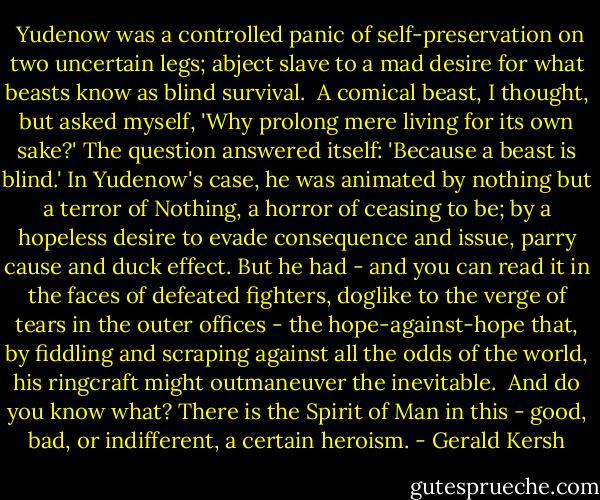  Yudenow was a controlled panic of self-preservation on two uncertain legs; abject slave to a mad desire for what beasts know as blind survival.<br /> A comical beast, I thought, but asked myself, 'Why prolong mere living for its own sake?' The question answered itself: 'Because a beast is blind.' In Yudenow's case, he was animated by nothing but a terror of Nothing, a horror of ceasing to be; by a hopeless desire to evade consequence and issue, parry cause and duck effect. But he had - and you can read it in the faces of defeated fighters, doglike to the verge of tears in the outer offices - the hope-against-hope that, by fiddling and scraping against all the odds of the world, his ringcraft might outmaneuver the inevitable.<br /> And do you know what? There is the Spirit of Man in this - good, bad, or indifferent, a certain heroism. - Gerald Kersh