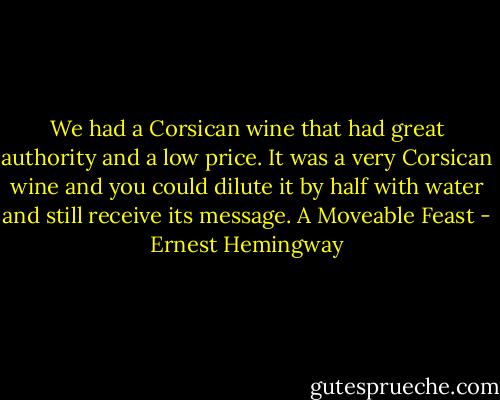 We had a Corsican wine that had great authority and a low price. It was a very Corsican wine and you could dilute it by half with water and still receive its message.<br />A Moveable Feast - Ernest Hemingway