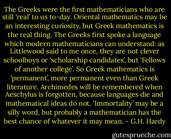 The Greeks were the first mathematicians who are still ‘real’ to us to-day. Oriental mathematics may be an interesting curiosity, but Greek mathematics is the real thing. The Greeks first spoke a language which modern mathematicians can understand: as Littlewood said to me once, they are not clever schoolboys or ‘scholarship candidates’, but ‘Fellows of another college’. So Greek mathematics is ‘permanent’, more permanent even than Greek literature. Archimedes will be remembered when Aeschylus is forgotten, because languages die and mathematical ideas do not. ‘Immortality’ may be a silly word, but probably a mathematician has the best chance of whatever it may mean. - G.H. Hardy