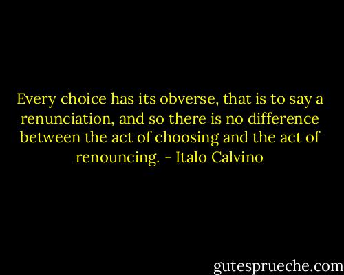 Every choice has its obverse, that is to say a renunciation, and so there is no difference between the act of choosing and the act of renouncing. - Italo Calvino