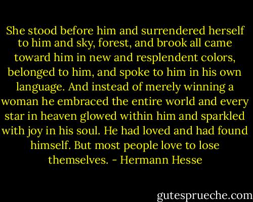 She stood before him and surrendered herself to him and sky, forest, and brook all came toward him in new and resplendent colors, belonged to him, and spoke to him in his own language. And instead of merely winning a woman he embraced the entire world and every star in heaven glowed within him and sparkled with joy in his soul. He had loved and had found himself. But most people love to lose themselves. - Hermann Hesse