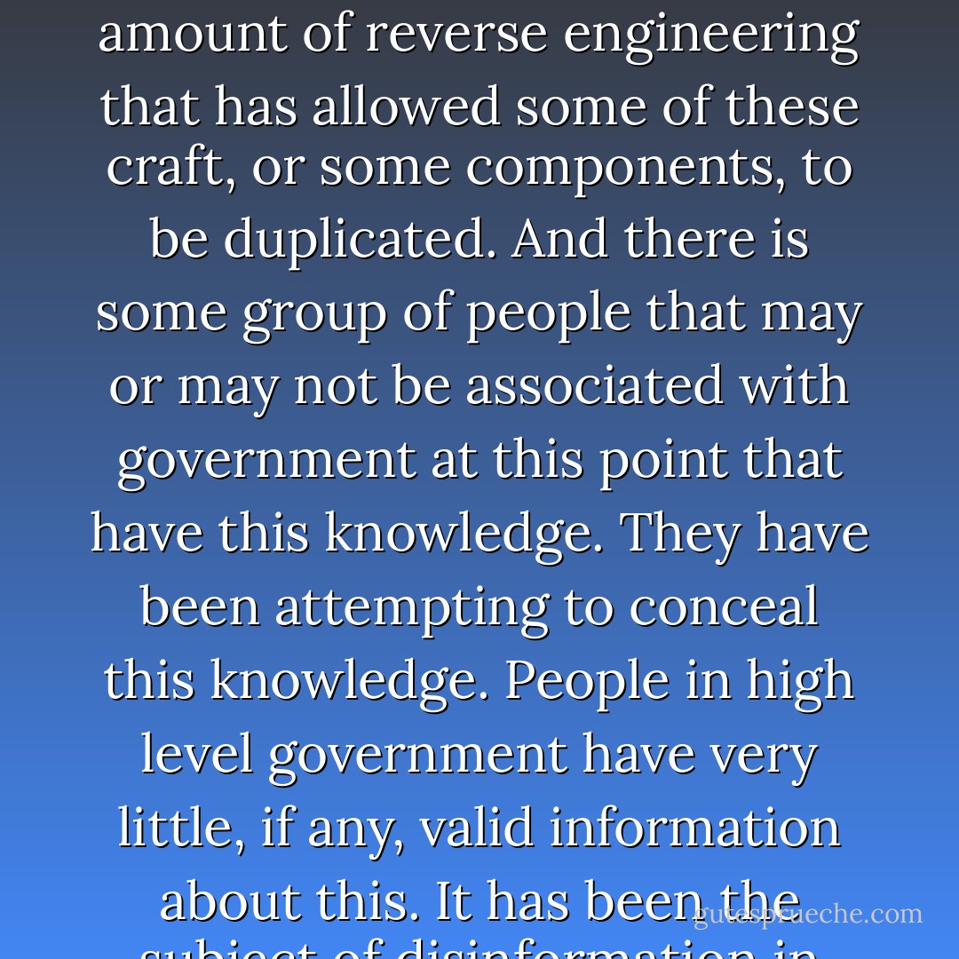 Yes, there have been ET visitations. There have been crashed craft. There have been material and bodies recovered. There has been a certain amount of reverse engineering that has allowed some of these craft, or some components, to be duplicated. And there is some group of people that may or may not be associated with government at this point that have this knowledge. They have been attempting to conceal this knowledge. People in high level government have very little, if any, valid information about this. It has been the subject of disinformation in order to deflect attention and create confusion so the truth doesn’t come out.  - Edgar D. Mitchell